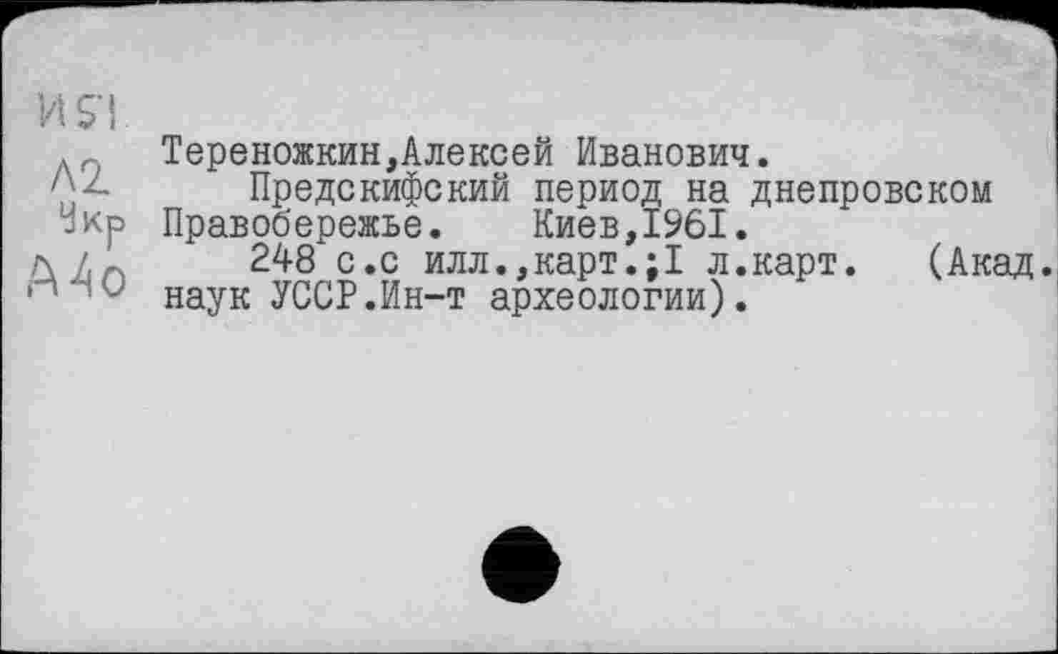 ﻿И S'I.
л, Тереножкин,Алексей Иванович.
' - Предскифский период на днепровском Укр Правобережье. Киев,1961.
л /,А	248 с .с илл.,карт.;1 л.карт. (Акад.
' наук УССР.Ин-т археологии).